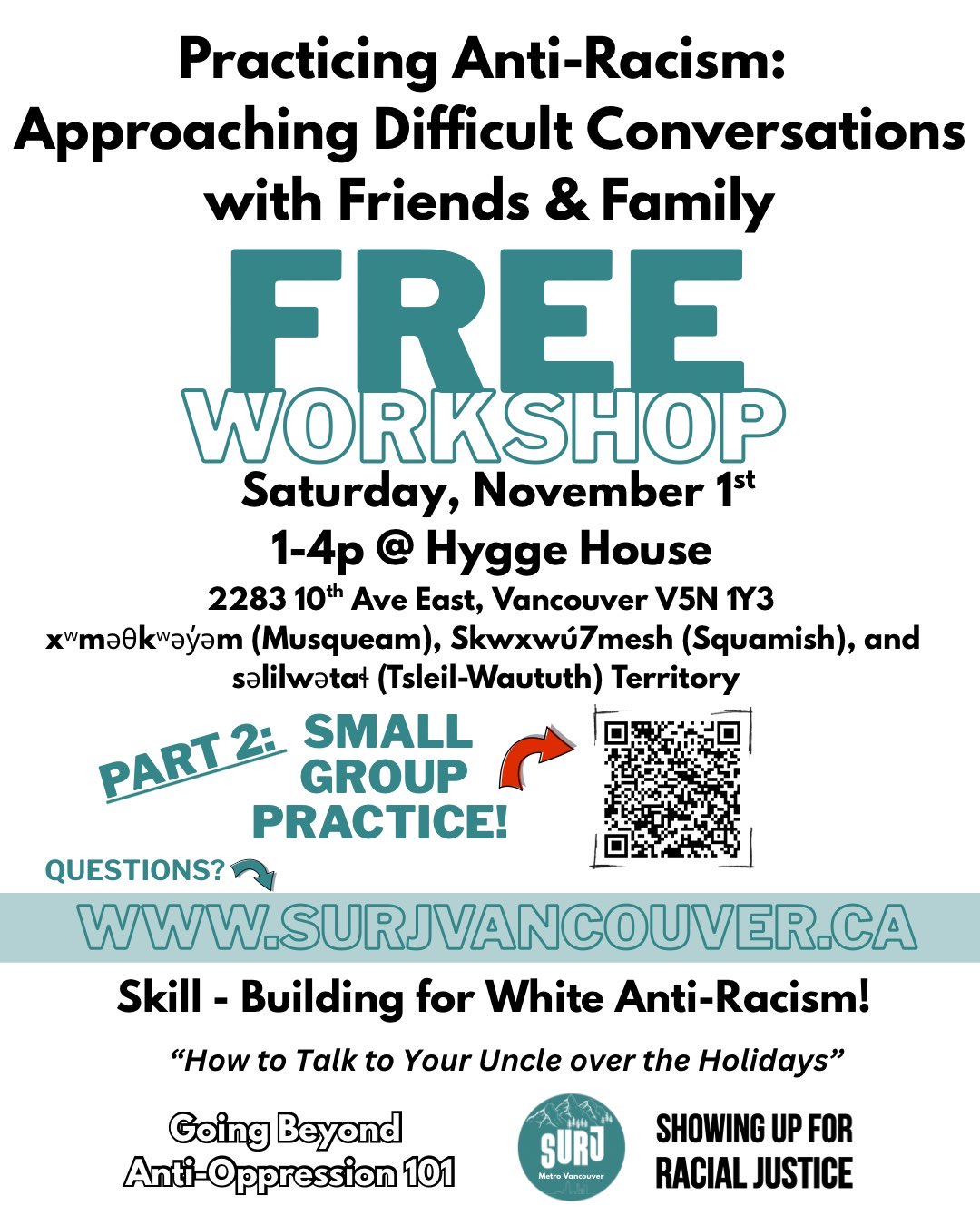 An image with details about the workshop. It reads - Practicing Anti-Racism: Approaching Difficult Conversations With Friends and Family. Free Workshop. Saturday, November 1st 1pm - 4pm @ Hygge House, 2283 10th Ave. East, Vancouver, BC V5N 1Y3. xʷməθkʷəy̓əm (Musqueam), Skwxwú7mesh (Squamish), and səlilwətaɬ (Tsleil-Waututh) Territory. There is a QR code that points to the sign up page, a link to this website, and the bottom section of the image reads "Skill-building for White Anti-Racism! "How to talk to your uncle at Thanksgiving!". Going Beyong Anti-Oppression 101.", and there is a SURJ logo on the bottom right.