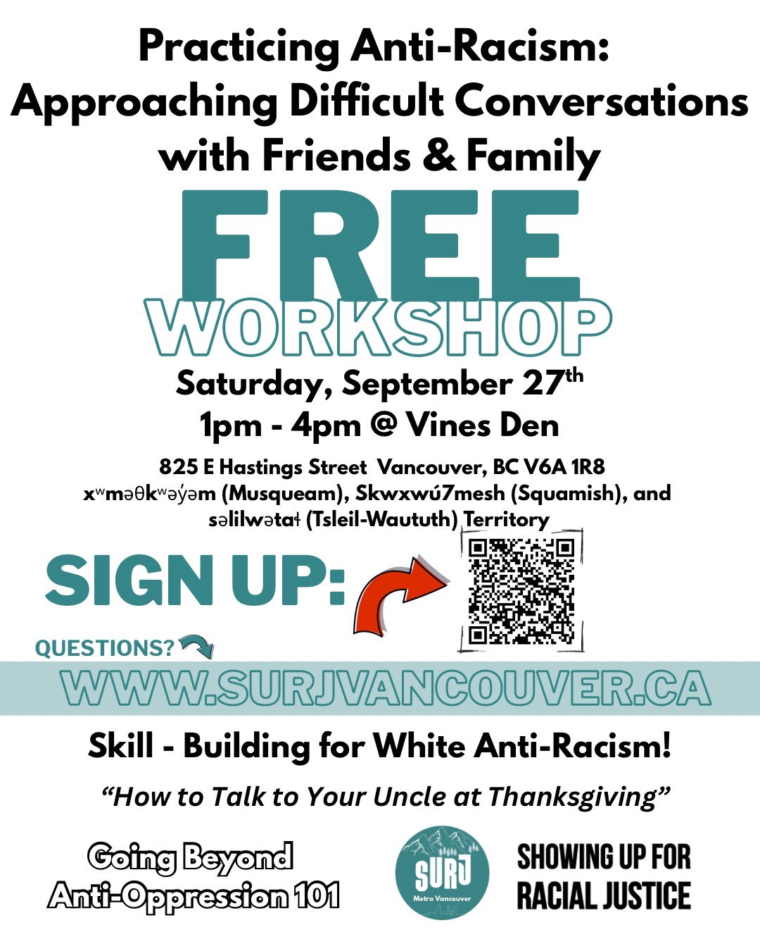 An image with details about the workshop. It reads - Practicing Anti-Racism: Approaching Difficult Conversations With Friends and Family. Free Workshop. Saturday, September 27th 1pm - 4pm @ Vines Den. 825 E Hastings Street Vancouver, BC V6A 1R8. xʷməθkʷəy̓əm (Musqueam), Skwxwú7mesh (Squamish), and səlilwətaɬ (Tsleil-Waututh) Territory. There is a QR code that points to the sign up page, a link to this website, and the bottom section of the image reads "Skill-building for White Anti-Racism! "How to talk to your uncle at Thanksgiving!". Going Beyong Anti-Oppression 101.", and there is a SURJ logo on the bottom right.